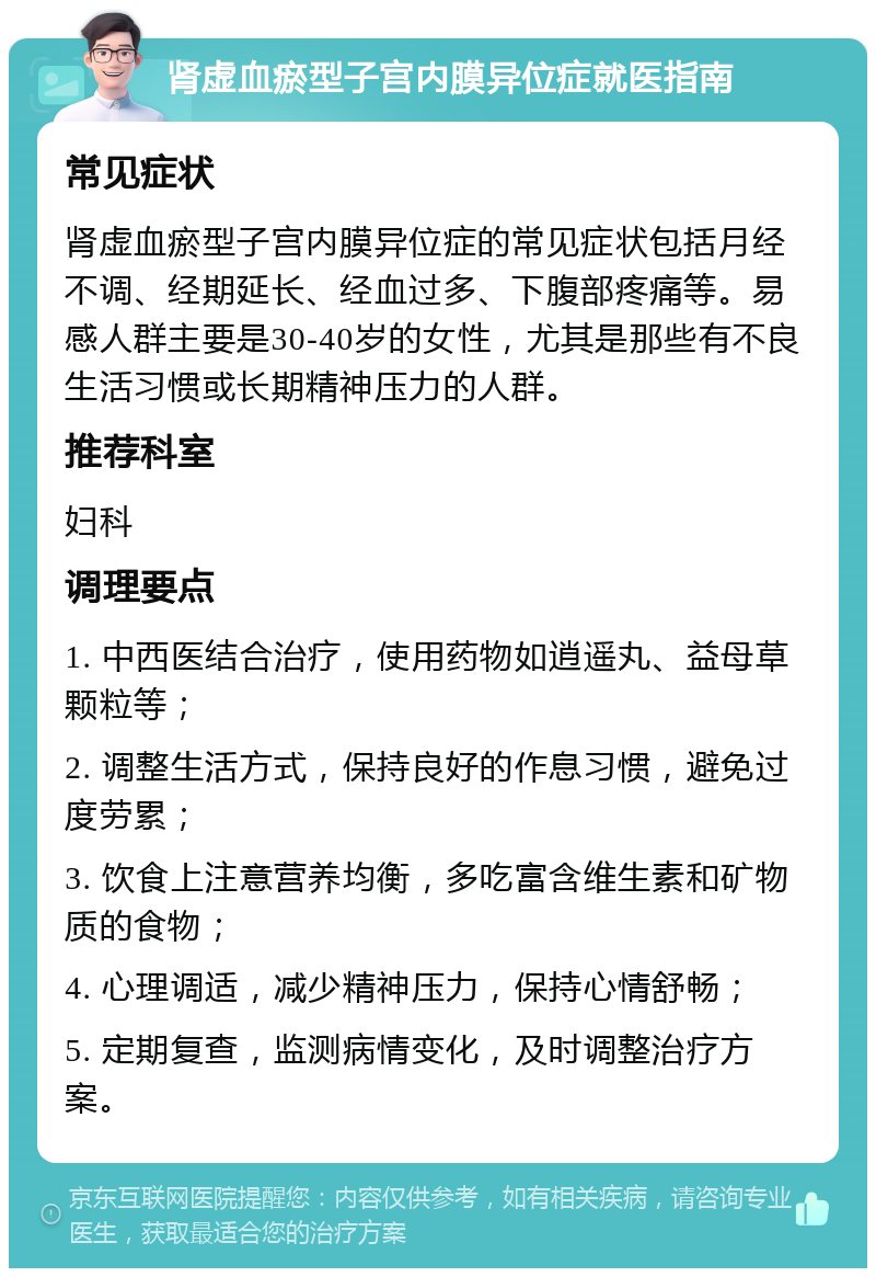 肾虚血瘀型子宫内膜异位症就医指南 常见症状 肾虚血瘀型子宫内膜异位症的常见症状包括月经不调、经期延长、经血过多、下腹部疼痛等。易感人群主要是30-40岁的女性，尤其是那些有不良生活习惯或长期精神压力的人群。 推荐科室 妇科 调理要点 1. 中西医结合治疗，使用药物如逍遥丸、益母草颗粒等； 2. 调整生活方式，保持良好的作息习惯，避免过度劳累； 3. 饮食上注意营养均衡，多吃富含维生素和矿物质的食物； 4. 心理调适，减少精神压力，保持心情舒畅； 5. 定期复查，监测病情变化，及时调整治疗方案。