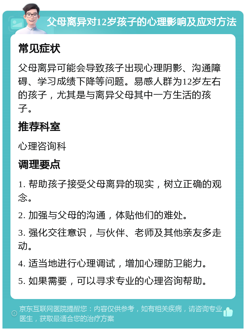 父母离异对12岁孩子的心理影响及应对方法 常见症状 父母离异可能会导致孩子出现心理阴影、沟通障碍、学习成绩下降等问题。易感人群为12岁左右的孩子，尤其是与离异父母其中一方生活的孩子。 推荐科室 心理咨询科 调理要点 1. 帮助孩子接受父母离异的现实，树立正确的观念。 2. 加强与父母的沟通，体贴他们的难处。 3. 强化交往意识，与伙伴、老师及其他亲友多走动。 4. 适当地进行心理调试，增加心理防卫能力。 5. 如果需要，可以寻求专业的心理咨询帮助。