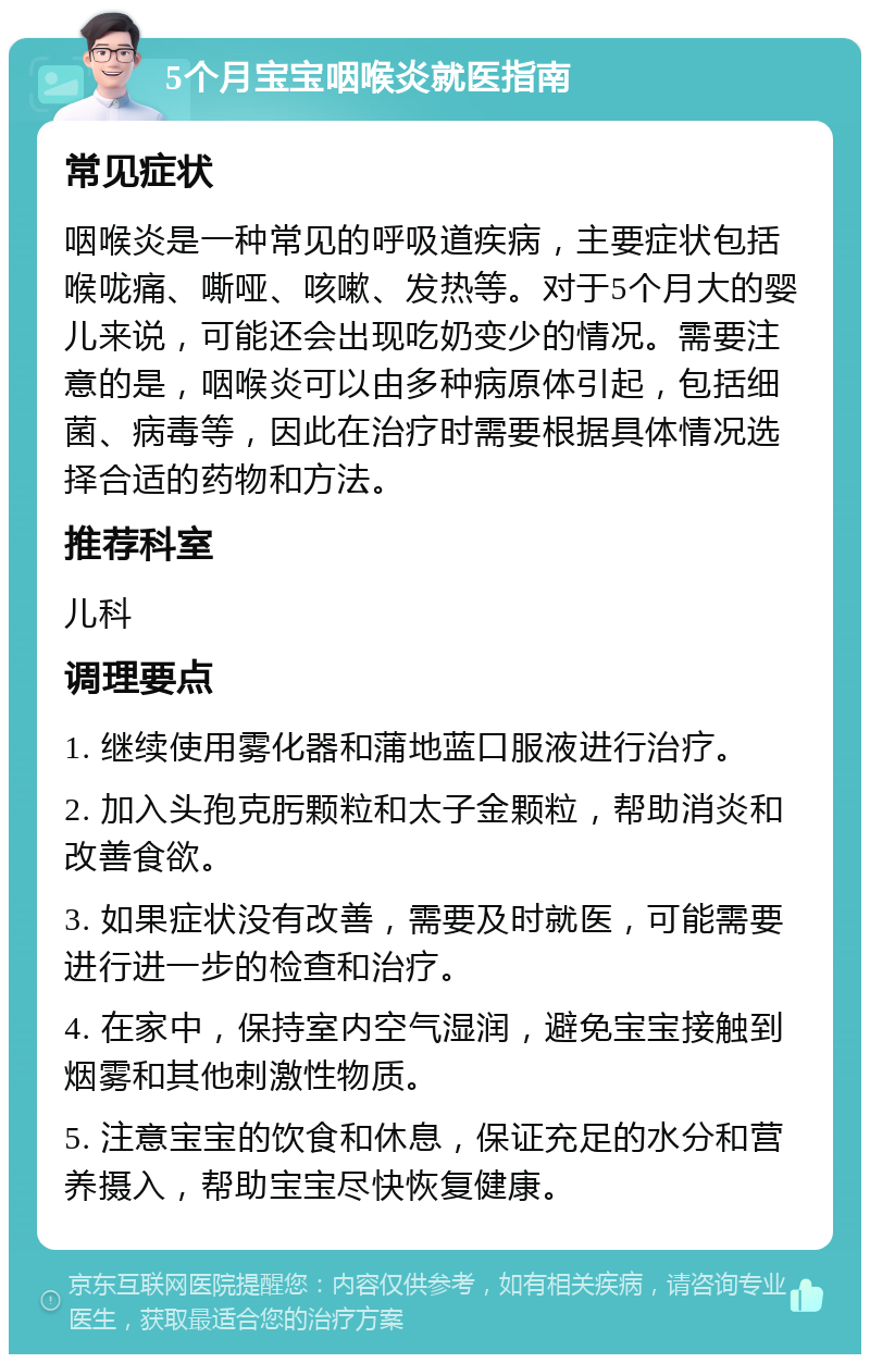 5个月宝宝咽喉炎就医指南 常见症状 咽喉炎是一种常见的呼吸道疾病，主要症状包括喉咙痛、嘶哑、咳嗽、发热等。对于5个月大的婴儿来说，可能还会出现吃奶变少的情况。需要注意的是，咽喉炎可以由多种病原体引起，包括细菌、病毒等，因此在治疗时需要根据具体情况选择合适的药物和方法。 推荐科室 儿科 调理要点 1. 继续使用雾化器和蒲地蓝口服液进行治疗。 2. 加入头孢克肟颗粒和太子金颗粒，帮助消炎和改善食欲。 3. 如果症状没有改善，需要及时就医，可能需要进行进一步的检查和治疗。 4. 在家中，保持室内空气湿润，避免宝宝接触到烟雾和其他刺激性物质。 5. 注意宝宝的饮食和休息，保证充足的水分和营养摄入，帮助宝宝尽快恢复健康。