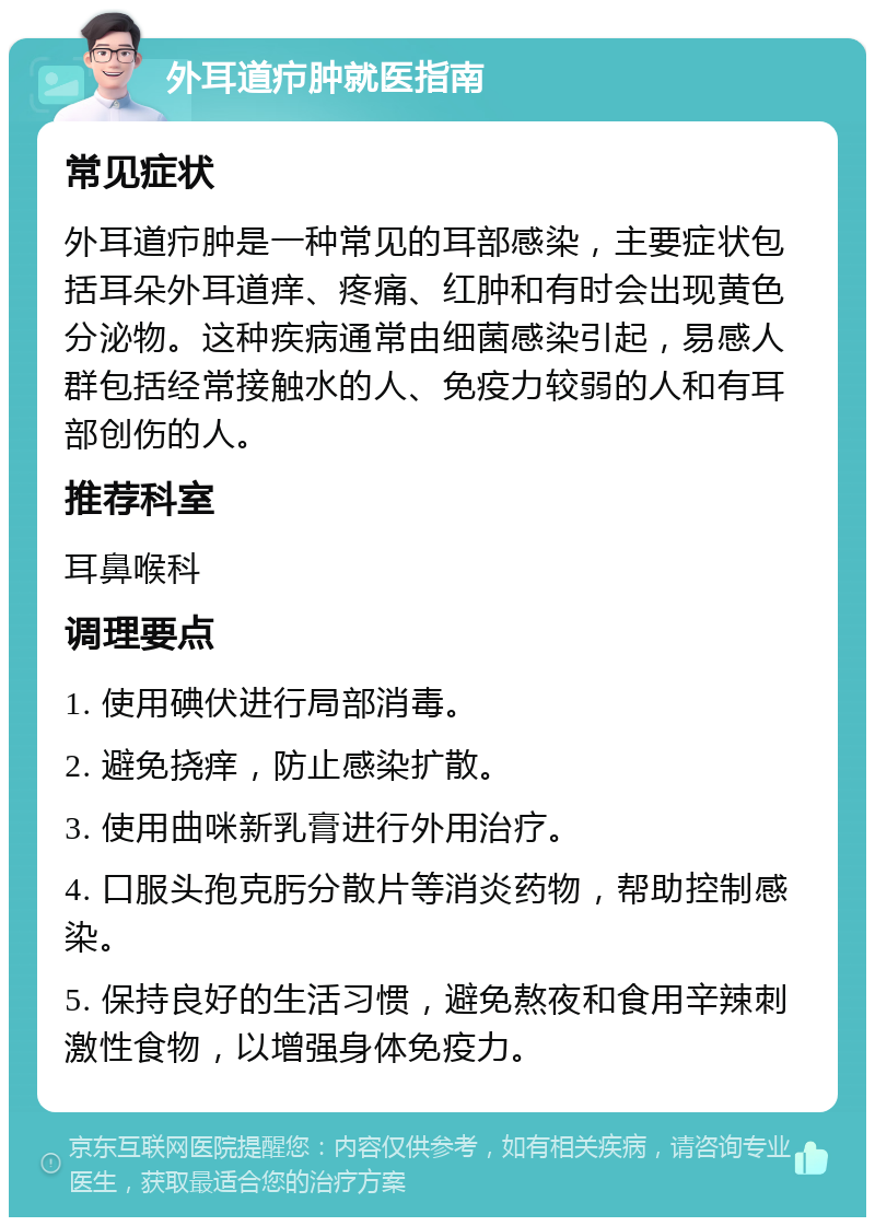 外耳道疖肿就医指南 常见症状 外耳道疖肿是一种常见的耳部感染，主要症状包括耳朵外耳道痒、疼痛、红肿和有时会出现黄色分泌物。这种疾病通常由细菌感染引起，易感人群包括经常接触水的人、免疫力较弱的人和有耳部创伤的人。 推荐科室 耳鼻喉科 调理要点 1. 使用碘伏进行局部消毒。 2. 避免挠痒，防止感染扩散。 3. 使用曲咪新乳膏进行外用治疗。 4. 口服头孢克肟分散片等消炎药物，帮助控制感染。 5. 保持良好的生活习惯，避免熬夜和食用辛辣刺激性食物，以增强身体免疫力。