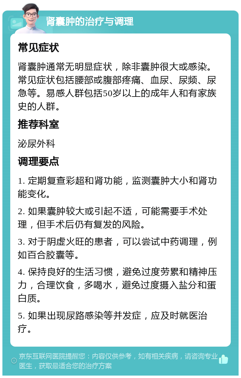 肾囊肿的治疗与调理 常见症状 肾囊肿通常无明显症状，除非囊肿很大或感染。常见症状包括腰部或腹部疼痛、血尿、尿频、尿急等。易感人群包括50岁以上的成年人和有家族史的人群。 推荐科室 泌尿外科 调理要点 1. 定期复查彩超和肾功能，监测囊肿大小和肾功能变化。 2. 如果囊肿较大或引起不适，可能需要手术处理，但手术后仍有复发的风险。 3. 对于阴虚火旺的患者，可以尝试中药调理，例如百合胶囊等。 4. 保持良好的生活习惯，避免过度劳累和精神压力，合理饮食，多喝水，避免过度摄入盐分和蛋白质。 5. 如果出现尿路感染等并发症，应及时就医治疗。