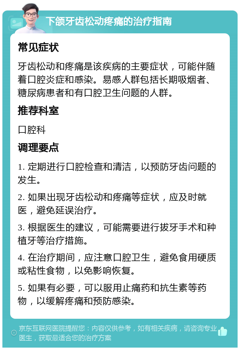 下颌牙齿松动疼痛的治疗指南 常见症状 牙齿松动和疼痛是该疾病的主要症状，可能伴随着口腔炎症和感染。易感人群包括长期吸烟者、糖尿病患者和有口腔卫生问题的人群。 推荐科室 口腔科 调理要点 1. 定期进行口腔检查和清洁，以预防牙齿问题的发生。 2. 如果出现牙齿松动和疼痛等症状，应及时就医，避免延误治疗。 3. 根据医生的建议，可能需要进行拔牙手术和种植牙等治疗措施。 4. 在治疗期间，应注意口腔卫生，避免食用硬质或粘性食物，以免影响恢复。 5. 如果有必要，可以服用止痛药和抗生素等药物，以缓解疼痛和预防感染。