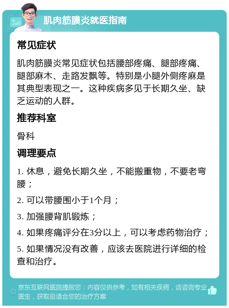 肌肉筋膜炎就医指南 常见症状 肌肉筋膜炎常见症状包括腰部疼痛、腿部疼痛、腿部麻木、走路发飘等。特别是小腿外侧疼麻是其典型表现之一。这种疾病多见于长期久坐、缺乏运动的人群。 推荐科室 骨科 调理要点 1. 休息，避免长期久坐，不能搬重物，不要老弯腰； 2. 可以带腰围小于1个月； 3. 加强腰背肌锻炼； 4. 如果疼痛评分在3分以上，可以考虑药物治疗； 5. 如果情况没有改善，应该去医院进行详细的检查和治疗。