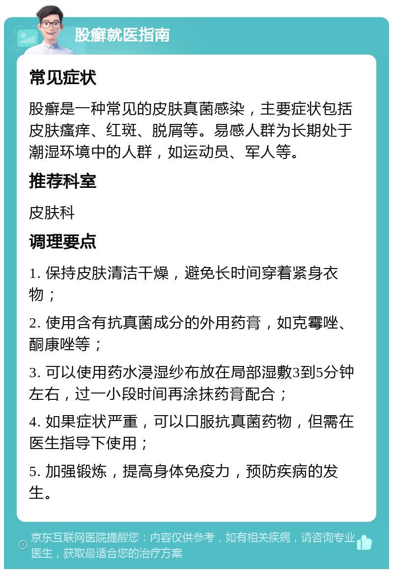 股癣就医指南 常见症状 股癣是一种常见的皮肤真菌感染，主要症状包括皮肤瘙痒、红斑、脱屑等。易感人群为长期处于潮湿环境中的人群，如运动员、军人等。 推荐科室 皮肤科 调理要点 1. 保持皮肤清洁干燥，避免长时间穿着紧身衣物； 2. 使用含有抗真菌成分的外用药膏，如克霉唑、酮康唑等； 3. 可以使用药水浸湿纱布放在局部湿敷3到5分钟左右，过一小段时间再涂抹药膏配合； 4. 如果症状严重，可以口服抗真菌药物，但需在医生指导下使用； 5. 加强锻炼，提高身体免疫力，预防疾病的发生。