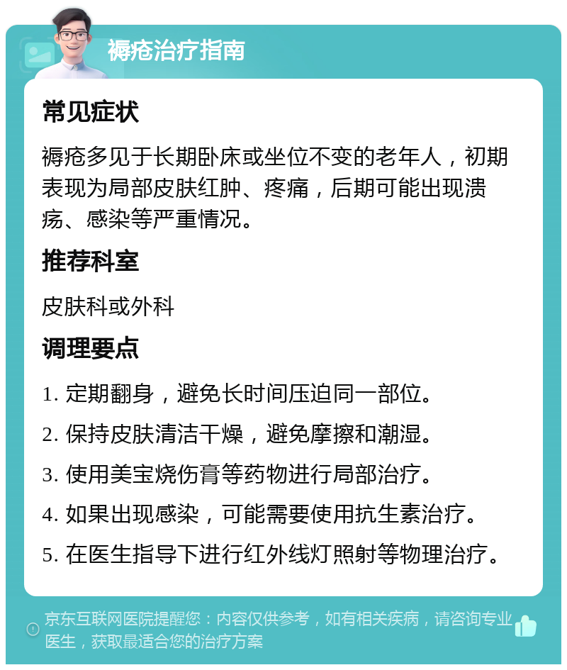 褥疮治疗指南 常见症状 褥疮多见于长期卧床或坐位不变的老年人，初期表现为局部皮肤红肿、疼痛，后期可能出现溃疡、感染等严重情况。 推荐科室 皮肤科或外科 调理要点 1. 定期翻身，避免长时间压迫同一部位。 2. 保持皮肤清洁干燥，避免摩擦和潮湿。 3. 使用美宝烧伤膏等药物进行局部治疗。 4. 如果出现感染，可能需要使用抗生素治疗。 5. 在医生指导下进行红外线灯照射等物理治疗。