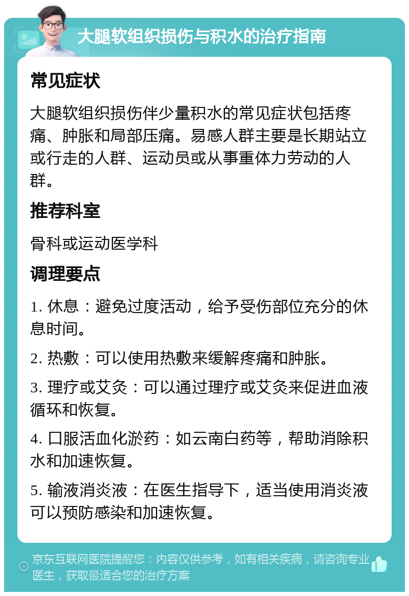 大腿软组织损伤与积水的治疗指南 常见症状 大腿软组织损伤伴少量积水的常见症状包括疼痛、肿胀和局部压痛。易感人群主要是长期站立或行走的人群、运动员或从事重体力劳动的人群。 推荐科室 骨科或运动医学科 调理要点 1. 休息：避免过度活动，给予受伤部位充分的休息时间。 2. 热敷：可以使用热敷来缓解疼痛和肿胀。 3. 理疗或艾灸：可以通过理疗或艾灸来促进血液循环和恢复。 4. 口服活血化淤药：如云南白药等，帮助消除积水和加速恢复。 5. 输液消炎液：在医生指导下，适当使用消炎液可以预防感染和加速恢复。