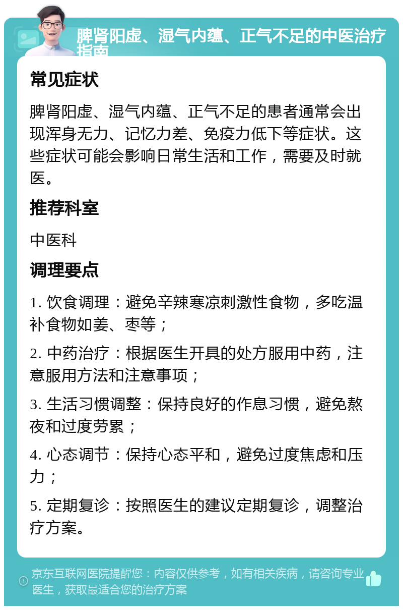 脾肾阳虚、湿气内蕴、正气不足的中医治疗指南 常见症状 脾肾阳虚、湿气内蕴、正气不足的患者通常会出现浑身无力、记忆力差、免疫力低下等症状。这些症状可能会影响日常生活和工作，需要及时就医。 推荐科室 中医科 调理要点 1. 饮食调理：避免辛辣寒凉刺激性食物，多吃温补食物如姜、枣等； 2. 中药治疗：根据医生开具的处方服用中药，注意服用方法和注意事项； 3. 生活习惯调整：保持良好的作息习惯，避免熬夜和过度劳累； 4. 心态调节：保持心态平和，避免过度焦虑和压力； 5. 定期复诊：按照医生的建议定期复诊，调整治疗方案。