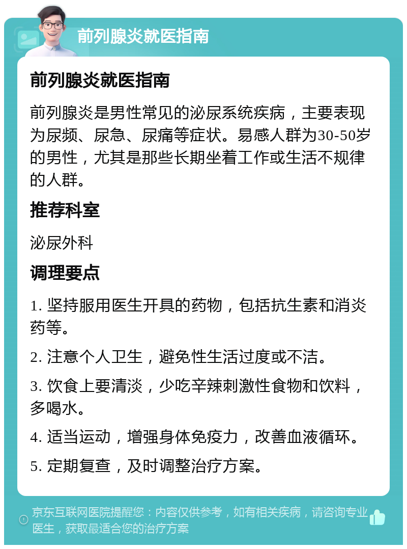 前列腺炎就医指南 前列腺炎就医指南 前列腺炎是男性常见的泌尿系统疾病，主要表现为尿频、尿急、尿痛等症状。易感人群为30-50岁的男性，尤其是那些长期坐着工作或生活不规律的人群。 推荐科室 泌尿外科 调理要点 1. 坚持服用医生开具的药物，包括抗生素和消炎药等。 2. 注意个人卫生，避免性生活过度或不洁。 3. 饮食上要清淡，少吃辛辣刺激性食物和饮料，多喝水。 4. 适当运动，增强身体免疫力，改善血液循环。 5. 定期复查，及时调整治疗方案。