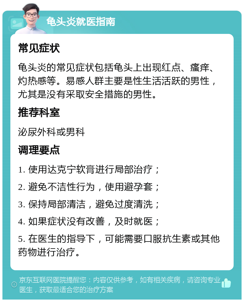 龟头炎就医指南 常见症状 龟头炎的常见症状包括龟头上出现红点、瘙痒、灼热感等。易感人群主要是性生活活跃的男性，尤其是没有采取安全措施的男性。 推荐科室 泌尿外科或男科 调理要点 1. 使用达克宁软膏进行局部治疗； 2. 避免不洁性行为，使用避孕套； 3. 保持局部清洁，避免过度清洗； 4. 如果症状没有改善，及时就医； 5. 在医生的指导下，可能需要口服抗生素或其他药物进行治疗。