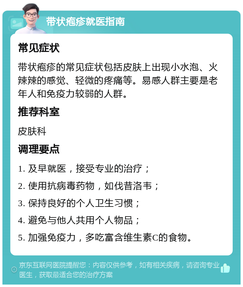 带状疱疹就医指南 常见症状 带状疱疹的常见症状包括皮肤上出现小水泡、火辣辣的感觉、轻微的疼痛等。易感人群主要是老年人和免疫力较弱的人群。 推荐科室 皮肤科 调理要点 1. 及早就医，接受专业的治疗； 2. 使用抗病毒药物，如伐昔洛韦； 3. 保持良好的个人卫生习惯； 4. 避免与他人共用个人物品； 5. 加强免疫力，多吃富含维生素C的食物。