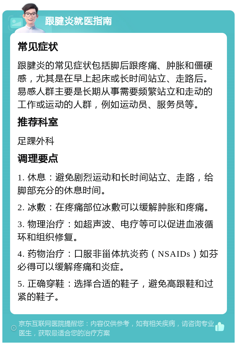 跟腱炎就医指南 常见症状 跟腱炎的常见症状包括脚后跟疼痛、肿胀和僵硬感，尤其是在早上起床或长时间站立、走路后。易感人群主要是长期从事需要频繁站立和走动的工作或运动的人群，例如运动员、服务员等。 推荐科室 足踝外科 调理要点 1. 休息：避免剧烈运动和长时间站立、走路，给脚部充分的休息时间。 2. 冰敷：在疼痛部位冰敷可以缓解肿胀和疼痛。 3. 物理治疗：如超声波、电疗等可以促进血液循环和组织修复。 4. 药物治疗：口服非甾体抗炎药（NSAIDs）如芬必得可以缓解疼痛和炎症。 5. 正确穿鞋：选择合适的鞋子，避免高跟鞋和过紧的鞋子。