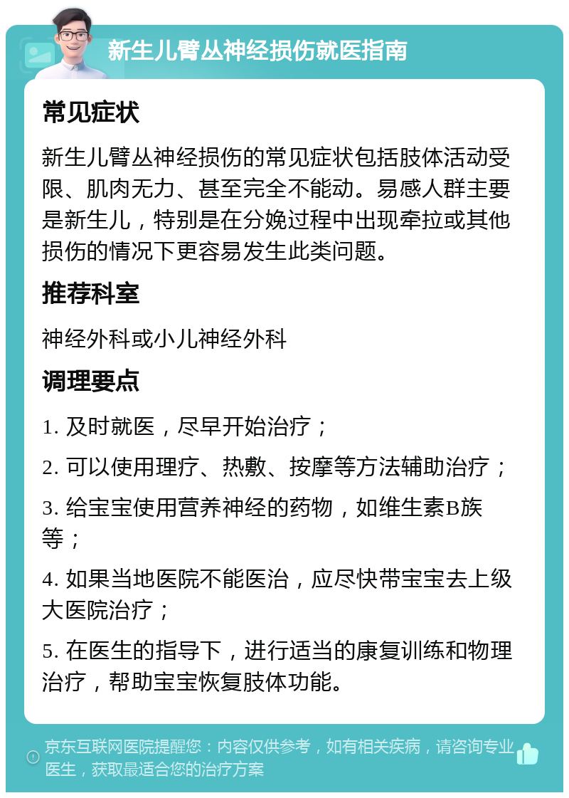 新生儿臂丛神经损伤就医指南 常见症状 新生儿臂丛神经损伤的常见症状包括肢体活动受限、肌肉无力、甚至完全不能动。易感人群主要是新生儿，特别是在分娩过程中出现牵拉或其他损伤的情况下更容易发生此类问题。 推荐科室 神经外科或小儿神经外科 调理要点 1. 及时就医，尽早开始治疗； 2. 可以使用理疗、热敷、按摩等方法辅助治疗； 3. 给宝宝使用营养神经的药物，如维生素B族等； 4. 如果当地医院不能医治，应尽快带宝宝去上级大医院治疗； 5. 在医生的指导下，进行适当的康复训练和物理治疗，帮助宝宝恢复肢体功能。