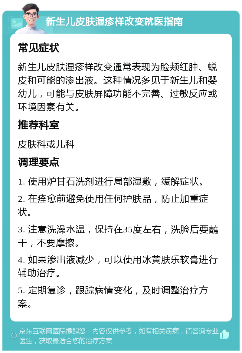 新生儿皮肤湿疹样改变就医指南 常见症状 新生儿皮肤湿疹样改变通常表现为脸颊红肿、蜕皮和可能的渗出液。这种情况多见于新生儿和婴幼儿，可能与皮肤屏障功能不完善、过敏反应或环境因素有关。 推荐科室 皮肤科或儿科 调理要点 1. 使用炉甘石洗剂进行局部湿敷，缓解症状。 2. 在痊愈前避免使用任何护肤品，防止加重症状。 3. 注意洗澡水温，保持在35度左右，洗脸后要蘸干，不要摩擦。 4. 如果渗出液减少，可以使用冰黄肤乐软膏进行辅助治疗。 5. 定期复诊，跟踪病情变化，及时调整治疗方案。