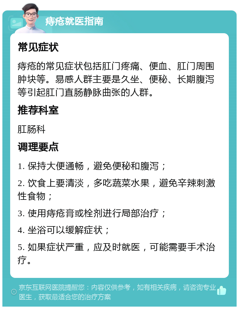 痔疮就医指南 常见症状 痔疮的常见症状包括肛门疼痛、便血、肛门周围肿块等。易感人群主要是久坐、便秘、长期腹泻等引起肛门直肠静脉曲张的人群。 推荐科室 肛肠科 调理要点 1. 保持大便通畅，避免便秘和腹泻； 2. 饮食上要清淡，多吃蔬菜水果，避免辛辣刺激性食物； 3. 使用痔疮膏或栓剂进行局部治疗； 4. 坐浴可以缓解症状； 5. 如果症状严重，应及时就医，可能需要手术治疗。