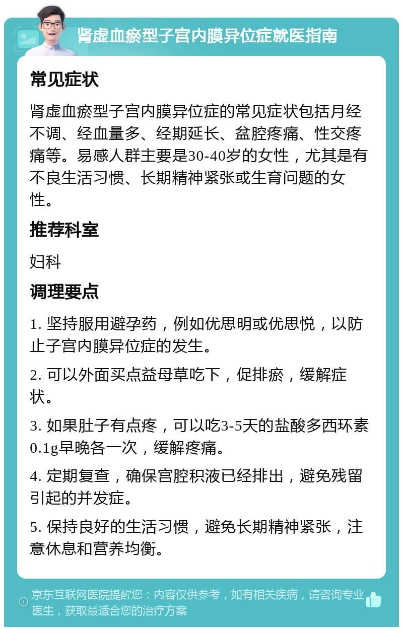 肾虚血瘀型子宫内膜异位症就医指南 常见症状 肾虚血瘀型子宫内膜异位症的常见症状包括月经不调、经血量多、经期延长、盆腔疼痛、性交疼痛等。易感人群主要是30-40岁的女性，尤其是有不良生活习惯、长期精神紧张或生育问题的女性。 推荐科室 妇科 调理要点 1. 坚持服用避孕药，例如优思明或优思悦，以防止子宫内膜异位症的发生。 2. 可以外面买点益母草吃下，促排瘀，缓解症状。 3. 如果肚子有点疼，可以吃3-5天的盐酸多西环素0.1g早晚各一次，缓解疼痛。 4. 定期复查，确保宫腔积液已经排出，避免残留引起的并发症。 5. 保持良好的生活习惯，避免长期精神紧张，注意休息和营养均衡。