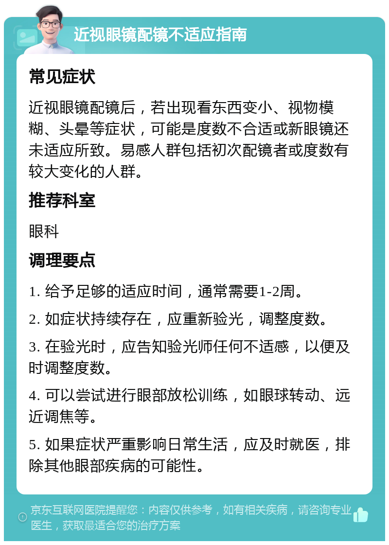 近视眼镜配镜不适应指南 常见症状 近视眼镜配镜后，若出现看东西变小、视物模糊、头晕等症状，可能是度数不合适或新眼镜还未适应所致。易感人群包括初次配镜者或度数有较大变化的人群。 推荐科室 眼科 调理要点 1. 给予足够的适应时间，通常需要1-2周。 2. 如症状持续存在，应重新验光，调整度数。 3. 在验光时，应告知验光师任何不适感，以便及时调整度数。 4. 可以尝试进行眼部放松训练，如眼球转动、远近调焦等。 5. 如果症状严重影响日常生活，应及时就医，排除其他眼部疾病的可能性。