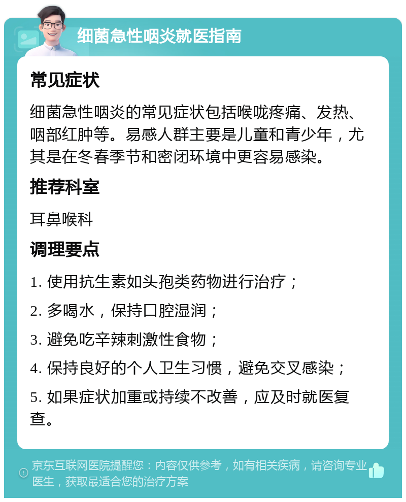 细菌急性咽炎就医指南 常见症状 细菌急性咽炎的常见症状包括喉咙疼痛、发热、咽部红肿等。易感人群主要是儿童和青少年，尤其是在冬春季节和密闭环境中更容易感染。 推荐科室 耳鼻喉科 调理要点 1. 使用抗生素如头孢类药物进行治疗； 2. 多喝水，保持口腔湿润； 3. 避免吃辛辣刺激性食物； 4. 保持良好的个人卫生习惯，避免交叉感染； 5. 如果症状加重或持续不改善，应及时就医复查。