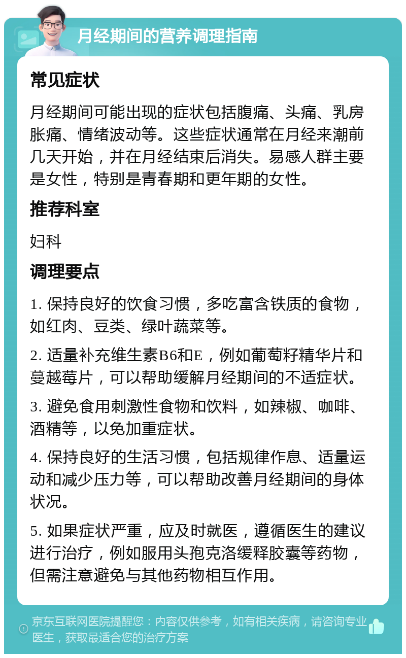 月经期间的营养调理指南 常见症状 月经期间可能出现的症状包括腹痛、头痛、乳房胀痛、情绪波动等。这些症状通常在月经来潮前几天开始，并在月经结束后消失。易感人群主要是女性，特别是青春期和更年期的女性。 推荐科室 妇科 调理要点 1. 保持良好的饮食习惯，多吃富含铁质的食物，如红肉、豆类、绿叶蔬菜等。 2. 适量补充维生素B6和E，例如葡萄籽精华片和蔓越莓片，可以帮助缓解月经期间的不适症状。 3. 避免食用刺激性食物和饮料，如辣椒、咖啡、酒精等，以免加重症状。 4. 保持良好的生活习惯，包括规律作息、适量运动和减少压力等，可以帮助改善月经期间的身体状况。 5. 如果症状严重，应及时就医，遵循医生的建议进行治疗，例如服用头孢克洛缓释胶囊等药物，但需注意避免与其他药物相互作用。