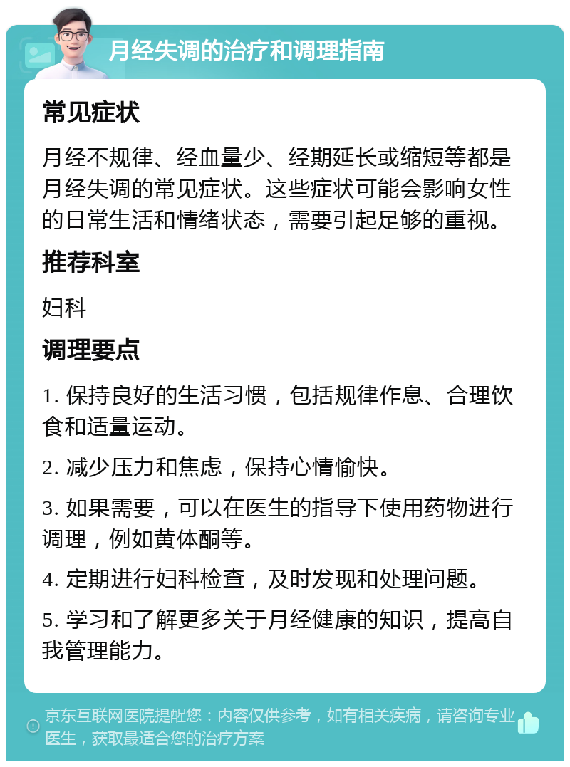 月经失调的治疗和调理指南 常见症状 月经不规律、经血量少、经期延长或缩短等都是月经失调的常见症状。这些症状可能会影响女性的日常生活和情绪状态，需要引起足够的重视。 推荐科室 妇科 调理要点 1. 保持良好的生活习惯，包括规律作息、合理饮食和适量运动。 2. 减少压力和焦虑，保持心情愉快。 3. 如果需要，可以在医生的指导下使用药物进行调理，例如黄体酮等。 4. 定期进行妇科检查，及时发现和处理问题。 5. 学习和了解更多关于月经健康的知识，提高自我管理能力。