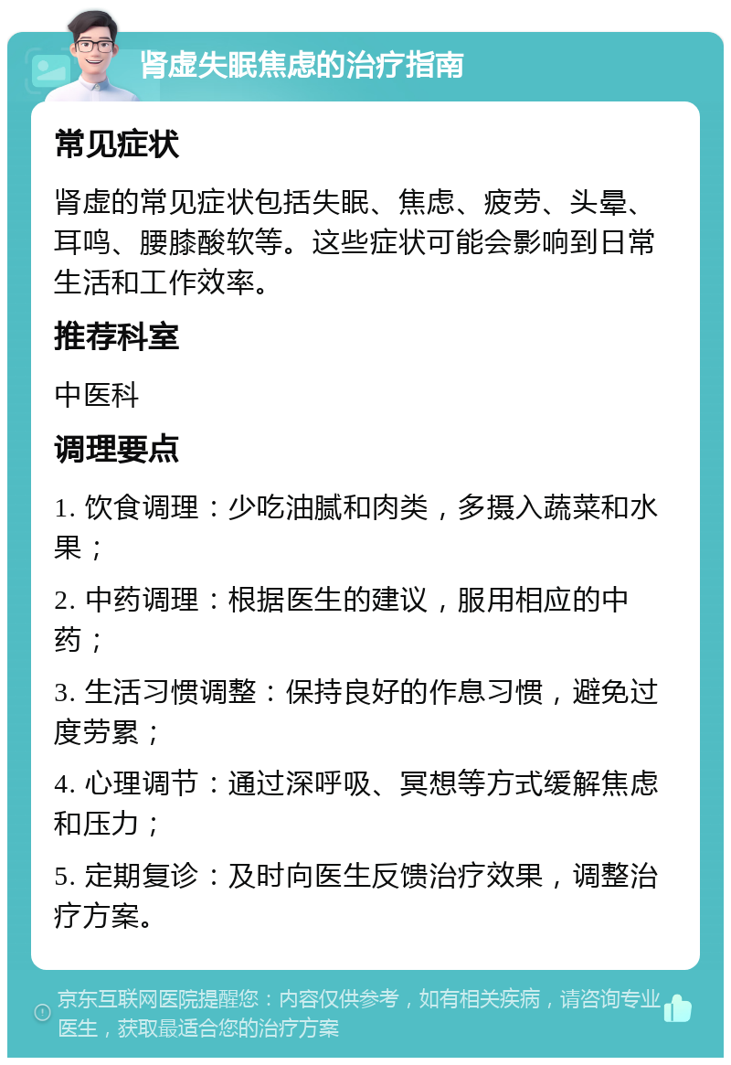 肾虚失眠焦虑的治疗指南 常见症状 肾虚的常见症状包括失眠、焦虑、疲劳、头晕、耳鸣、腰膝酸软等。这些症状可能会影响到日常生活和工作效率。 推荐科室 中医科 调理要点 1. 饮食调理：少吃油腻和肉类，多摄入蔬菜和水果； 2. 中药调理：根据医生的建议，服用相应的中药； 3. 生活习惯调整：保持良好的作息习惯，避免过度劳累； 4. 心理调节：通过深呼吸、冥想等方式缓解焦虑和压力； 5. 定期复诊：及时向医生反馈治疗效果，调整治疗方案。