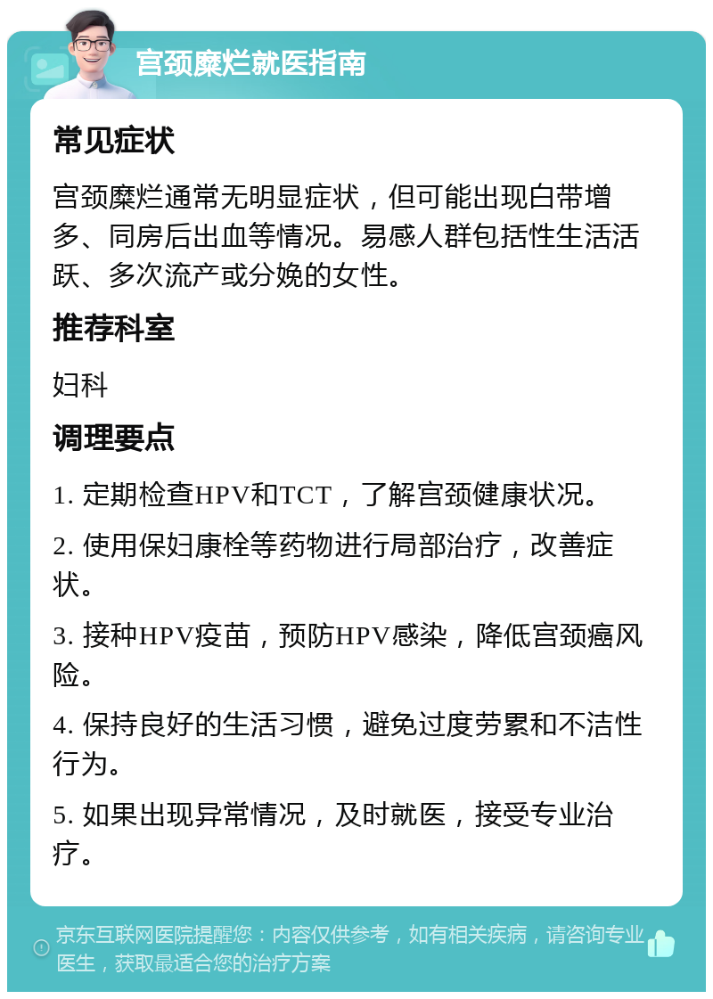 宫颈糜烂就医指南 常见症状 宫颈糜烂通常无明显症状，但可能出现白带增多、同房后出血等情况。易感人群包括性生活活跃、多次流产或分娩的女性。 推荐科室 妇科 调理要点 1. 定期检查HPV和TCT，了解宫颈健康状况。 2. 使用保妇康栓等药物进行局部治疗，改善症状。 3. 接种HPV疫苗，预防HPV感染，降低宫颈癌风险。 4. 保持良好的生活习惯，避免过度劳累和不洁性行为。 5. 如果出现异常情况，及时就医，接受专业治疗。