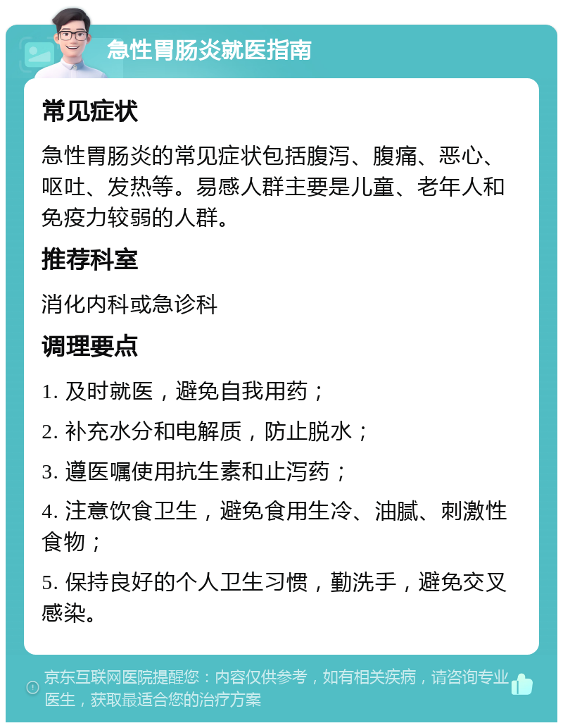 急性胃肠炎就医指南 常见症状 急性胃肠炎的常见症状包括腹泻、腹痛、恶心、呕吐、发热等。易感人群主要是儿童、老年人和免疫力较弱的人群。 推荐科室 消化内科或急诊科 调理要点 1. 及时就医，避免自我用药； 2. 补充水分和电解质，防止脱水； 3. 遵医嘱使用抗生素和止泻药； 4. 注意饮食卫生，避免食用生冷、油腻、刺激性食物； 5. 保持良好的个人卫生习惯，勤洗手，避免交叉感染。