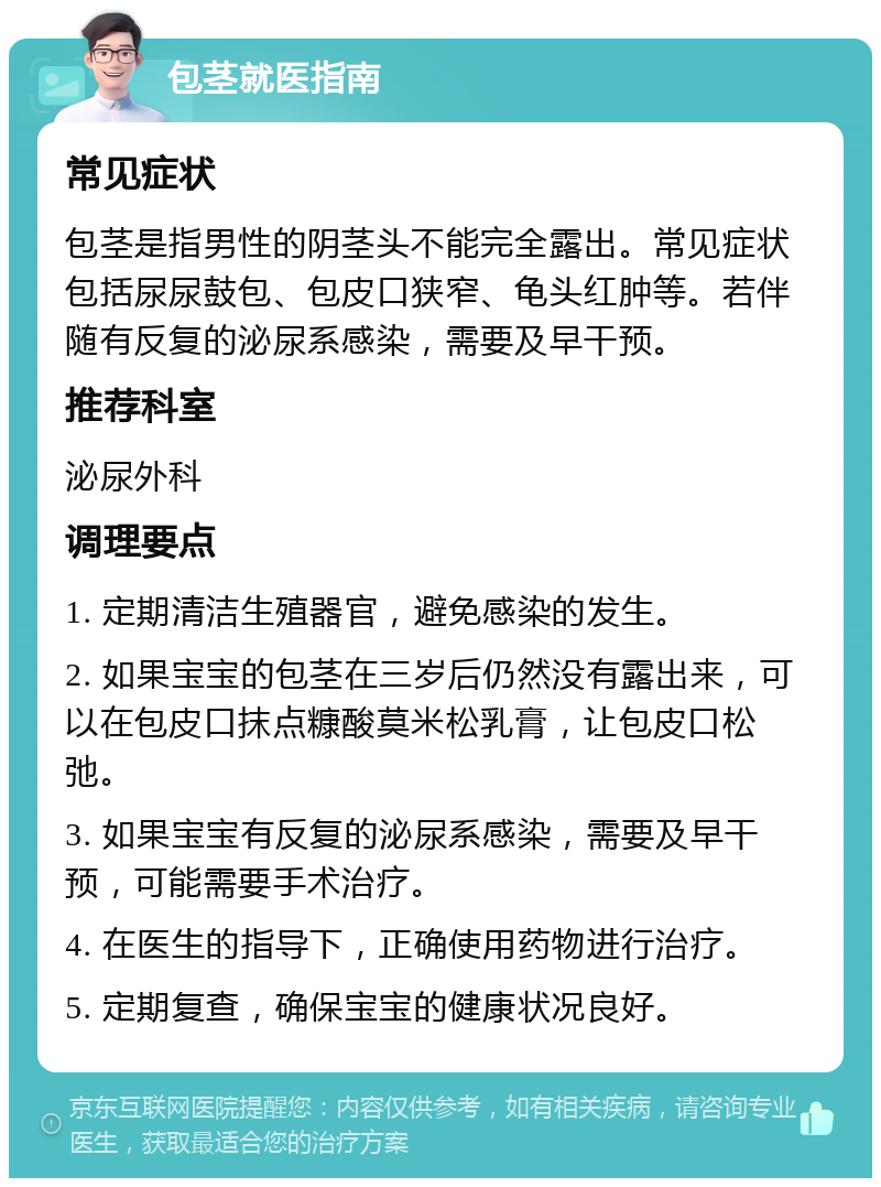 包茎就医指南 常见症状 包茎是指男性的阴茎头不能完全露出。常见症状包括尿尿鼓包、包皮口狭窄、龟头红肿等。若伴随有反复的泌尿系感染，需要及早干预。 推荐科室 泌尿外科 调理要点 1. 定期清洁生殖器官，避免感染的发生。 2. 如果宝宝的包茎在三岁后仍然没有露出来，可以在包皮口抹点糠酸莫米松乳膏，让包皮口松弛。 3. 如果宝宝有反复的泌尿系感染，需要及早干预，可能需要手术治疗。 4. 在医生的指导下，正确使用药物进行治疗。 5. 定期复查，确保宝宝的健康状况良好。