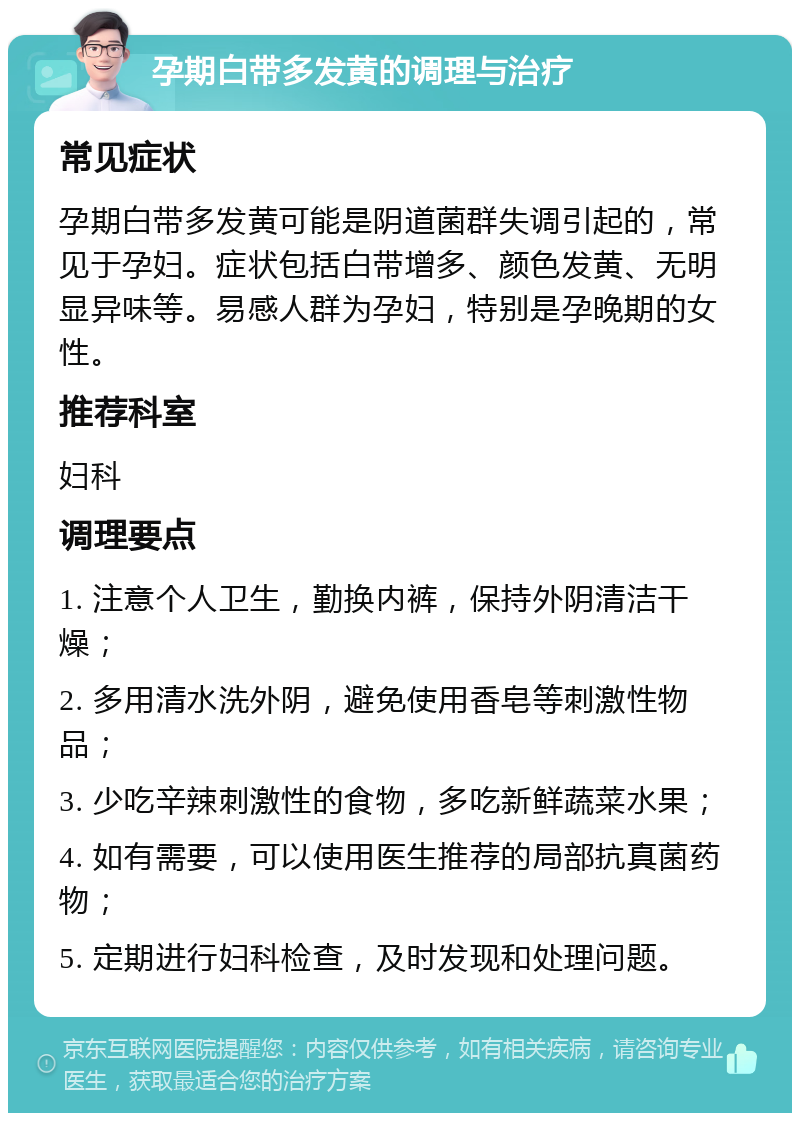 孕期白带多发黄的调理与治疗 常见症状 孕期白带多发黄可能是阴道菌群失调引起的，常见于孕妇。症状包括白带增多、颜色发黄、无明显异味等。易感人群为孕妇，特别是孕晚期的女性。 推荐科室 妇科 调理要点 1. 注意个人卫生，勤换内裤，保持外阴清洁干燥； 2. 多用清水洗外阴，避免使用香皂等刺激性物品； 3. 少吃辛辣刺激性的食物，多吃新鲜蔬菜水果； 4. 如有需要，可以使用医生推荐的局部抗真菌药物； 5. 定期进行妇科检查，及时发现和处理问题。