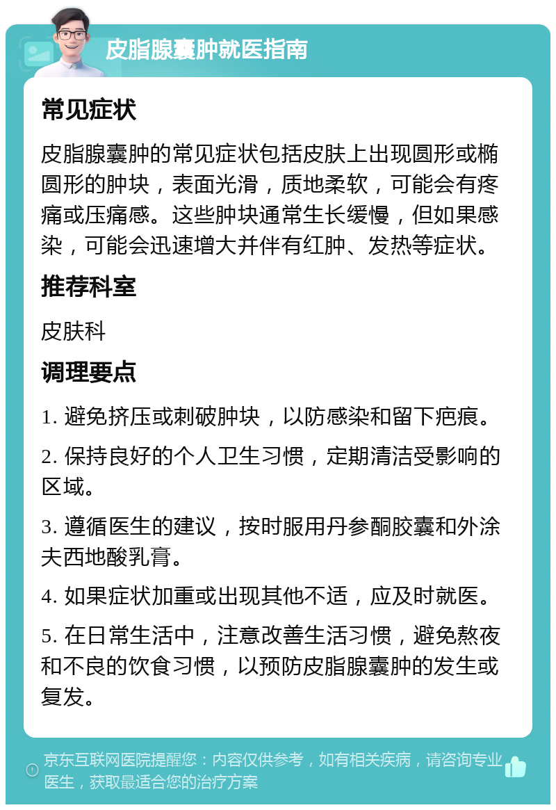 皮脂腺囊肿就医指南 常见症状 皮脂腺囊肿的常见症状包括皮肤上出现圆形或椭圆形的肿块，表面光滑，质地柔软，可能会有疼痛或压痛感。这些肿块通常生长缓慢，但如果感染，可能会迅速增大并伴有红肿、发热等症状。 推荐科室 皮肤科 调理要点 1. 避免挤压或刺破肿块，以防感染和留下疤痕。 2. 保持良好的个人卫生习惯，定期清洁受影响的区域。 3. 遵循医生的建议，按时服用丹参酮胶囊和外涂夫西地酸乳膏。 4. 如果症状加重或出现其他不适，应及时就医。 5. 在日常生活中，注意改善生活习惯，避免熬夜和不良的饮食习惯，以预防皮脂腺囊肿的发生或复发。