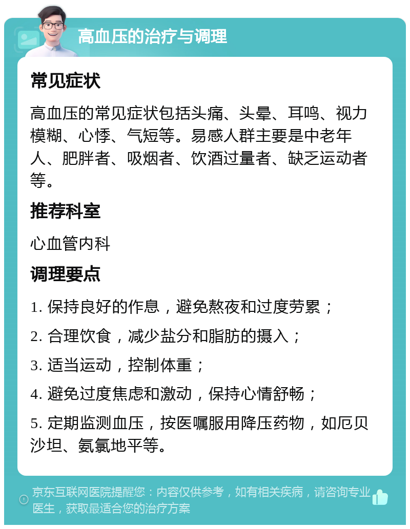 高血压的治疗与调理 常见症状 高血压的常见症状包括头痛、头晕、耳鸣、视力模糊、心悸、气短等。易感人群主要是中老年人、肥胖者、吸烟者、饮酒过量者、缺乏运动者等。 推荐科室 心血管内科 调理要点 1. 保持良好的作息，避免熬夜和过度劳累； 2. 合理饮食，减少盐分和脂肪的摄入； 3. 适当运动，控制体重； 4. 避免过度焦虑和激动，保持心情舒畅； 5. 定期监测血压，按医嘱服用降压药物，如厄贝沙坦、氨氯地平等。