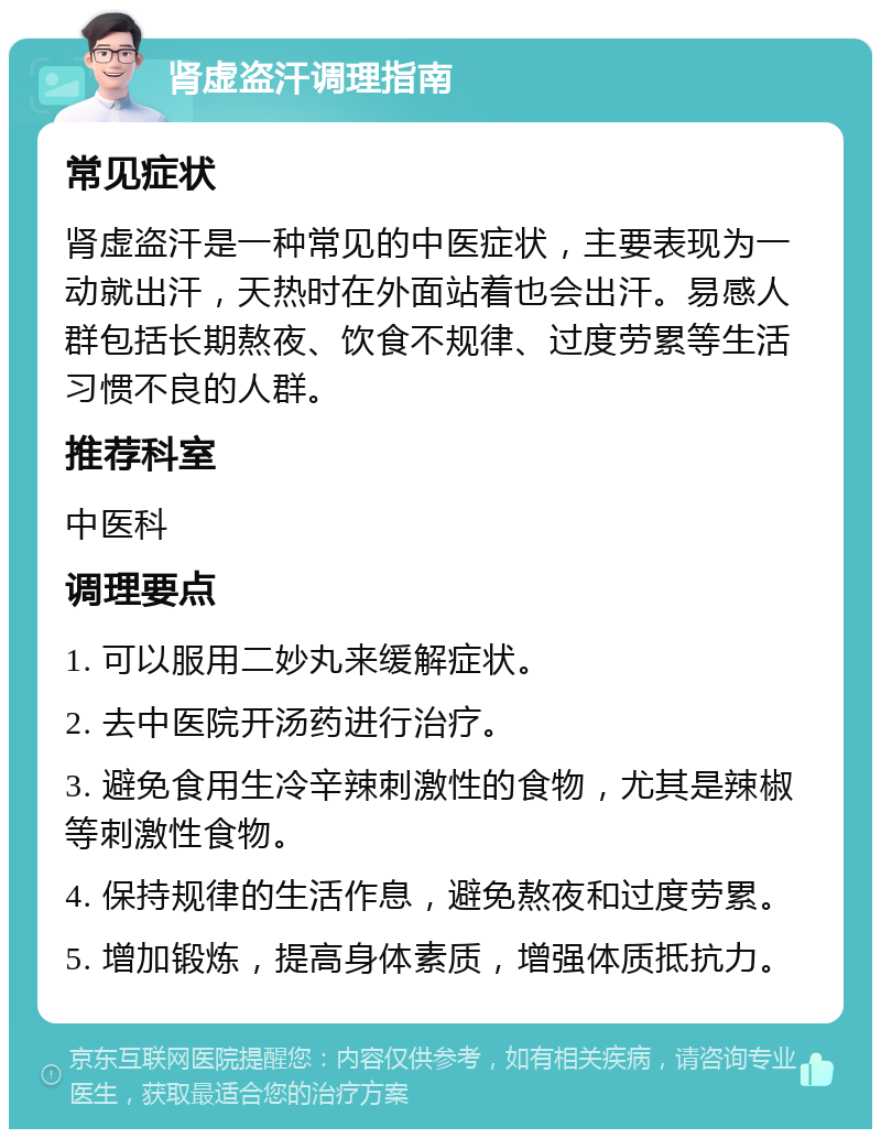 肾虚盗汗调理指南 常见症状 肾虚盗汗是一种常见的中医症状，主要表现为一动就出汗，天热时在外面站着也会出汗。易感人群包括长期熬夜、饮食不规律、过度劳累等生活习惯不良的人群。 推荐科室 中医科 调理要点 1. 可以服用二妙丸来缓解症状。 2. 去中医院开汤药进行治疗。 3. 避免食用生冷辛辣刺激性的食物，尤其是辣椒等刺激性食物。 4. 保持规律的生活作息，避免熬夜和过度劳累。 5. 增加锻炼，提高身体素质，增强体质抵抗力。