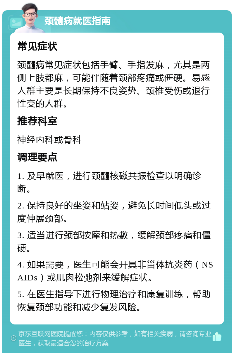 颈髓病就医指南 常见症状 颈髓病常见症状包括手臂、手指发麻，尤其是两侧上肢都麻，可能伴随着颈部疼痛或僵硬。易感人群主要是长期保持不良姿势、颈椎受伤或退行性变的人群。 推荐科室 神经内科或骨科 调理要点 1. 及早就医，进行颈髓核磁共振检查以明确诊断。 2. 保持良好的坐姿和站姿，避免长时间低头或过度伸展颈部。 3. 适当进行颈部按摩和热敷，缓解颈部疼痛和僵硬。 4. 如果需要，医生可能会开具非甾体抗炎药（NSAIDs）或肌肉松弛剂来缓解症状。 5. 在医生指导下进行物理治疗和康复训练，帮助恢复颈部功能和减少复发风险。