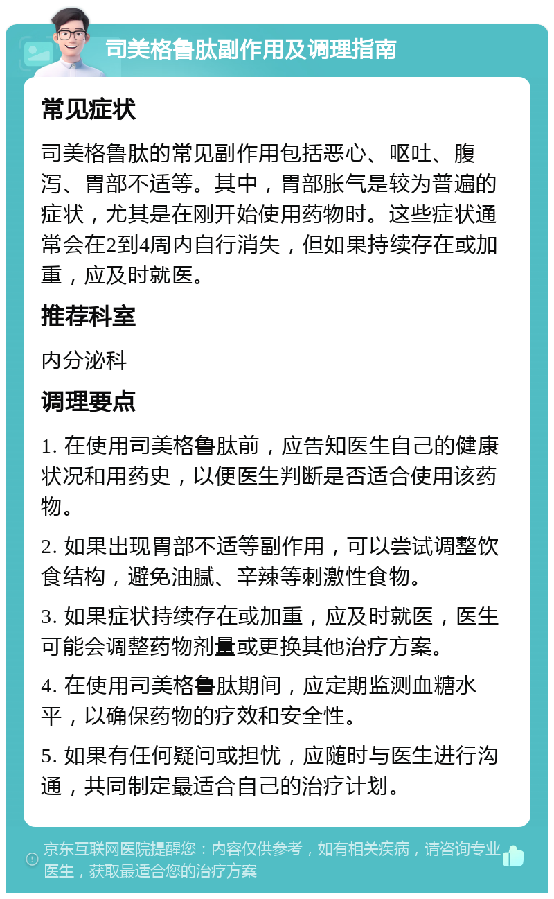 司美格鲁肽副作用及调理指南 常见症状 司美格鲁肽的常见副作用包括恶心、呕吐、腹泻、胃部不适等。其中，胃部胀气是较为普遍的症状，尤其是在刚开始使用药物时。这些症状通常会在2到4周内自行消失，但如果持续存在或加重，应及时就医。 推荐科室 内分泌科 调理要点 1. 在使用司美格鲁肽前，应告知医生自己的健康状况和用药史，以便医生判断是否适合使用该药物。 2. 如果出现胃部不适等副作用，可以尝试调整饮食结构，避免油腻、辛辣等刺激性食物。 3. 如果症状持续存在或加重，应及时就医，医生可能会调整药物剂量或更换其他治疗方案。 4. 在使用司美格鲁肽期间，应定期监测血糖水平，以确保药物的疗效和安全性。 5. 如果有任何疑问或担忧，应随时与医生进行沟通，共同制定最适合自己的治疗计划。