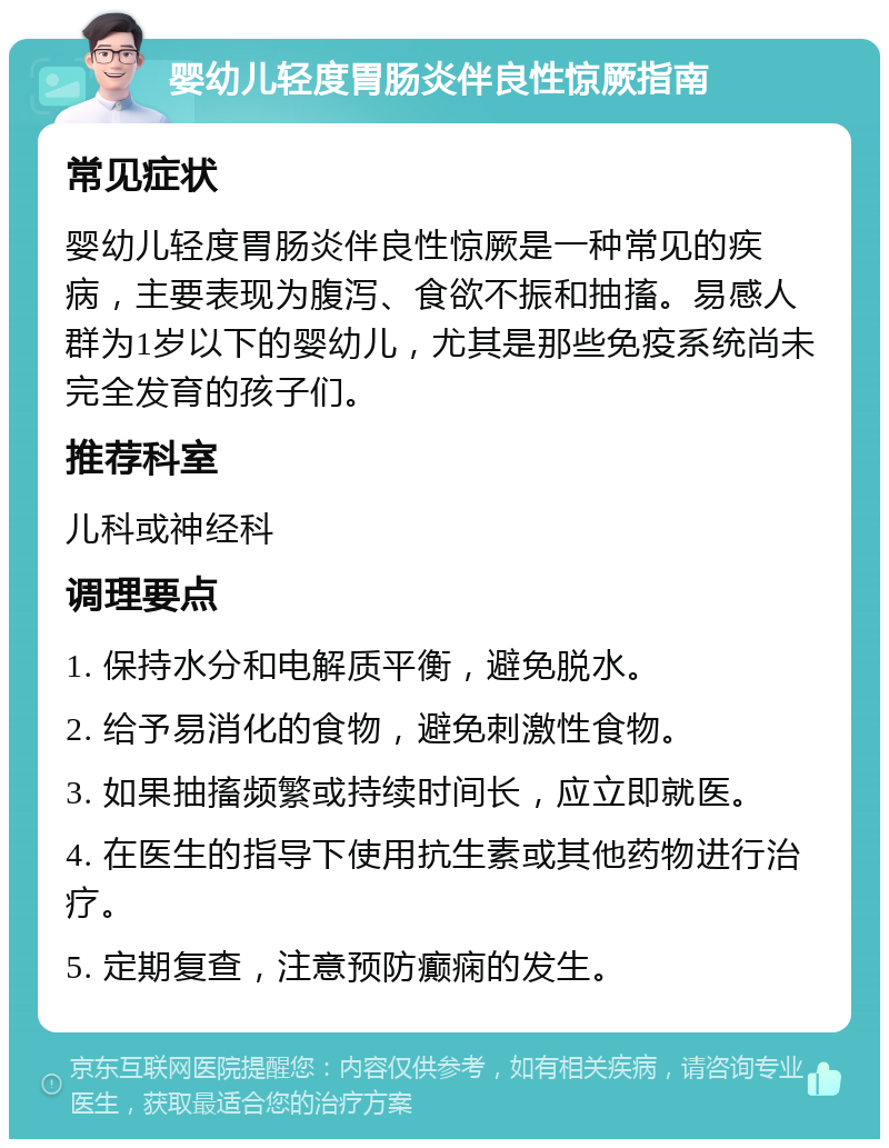 婴幼儿轻度胃肠炎伴良性惊厥指南 常见症状 婴幼儿轻度胃肠炎伴良性惊厥是一种常见的疾病，主要表现为腹泻、食欲不振和抽搐。易感人群为1岁以下的婴幼儿，尤其是那些免疫系统尚未完全发育的孩子们。 推荐科室 儿科或神经科 调理要点 1. 保持水分和电解质平衡，避免脱水。 2. 给予易消化的食物，避免刺激性食物。 3. 如果抽搐频繁或持续时间长，应立即就医。 4. 在医生的指导下使用抗生素或其他药物进行治疗。 5. 定期复查，注意预防癫痫的发生。