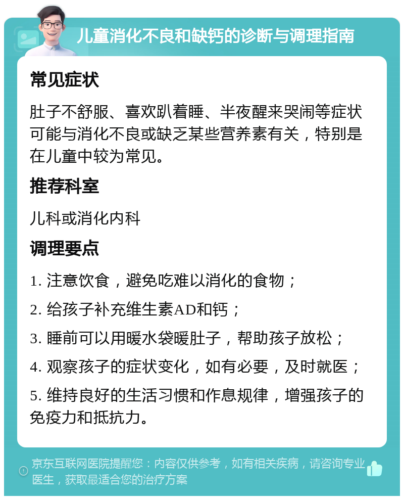 儿童消化不良和缺钙的诊断与调理指南 常见症状 肚子不舒服、喜欢趴着睡、半夜醒来哭闹等症状可能与消化不良或缺乏某些营养素有关，特别是在儿童中较为常见。 推荐科室 儿科或消化内科 调理要点 1. 注意饮食，避免吃难以消化的食物； 2. 给孩子补充维生素AD和钙； 3. 睡前可以用暖水袋暖肚子，帮助孩子放松； 4. 观察孩子的症状变化，如有必要，及时就医； 5. 维持良好的生活习惯和作息规律，增强孩子的免疫力和抵抗力。