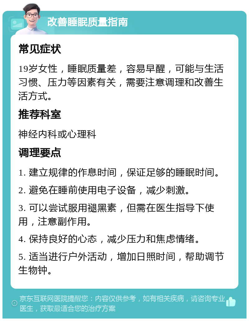 改善睡眠质量指南 常见症状 19岁女性，睡眠质量差，容易早醒，可能与生活习惯、压力等因素有关，需要注意调理和改善生活方式。 推荐科室 神经内科或心理科 调理要点 1. 建立规律的作息时间，保证足够的睡眠时间。 2. 避免在睡前使用电子设备，减少刺激。 3. 可以尝试服用褪黑素，但需在医生指导下使用，注意副作用。 4. 保持良好的心态，减少压力和焦虑情绪。 5. 适当进行户外活动，增加日照时间，帮助调节生物钟。