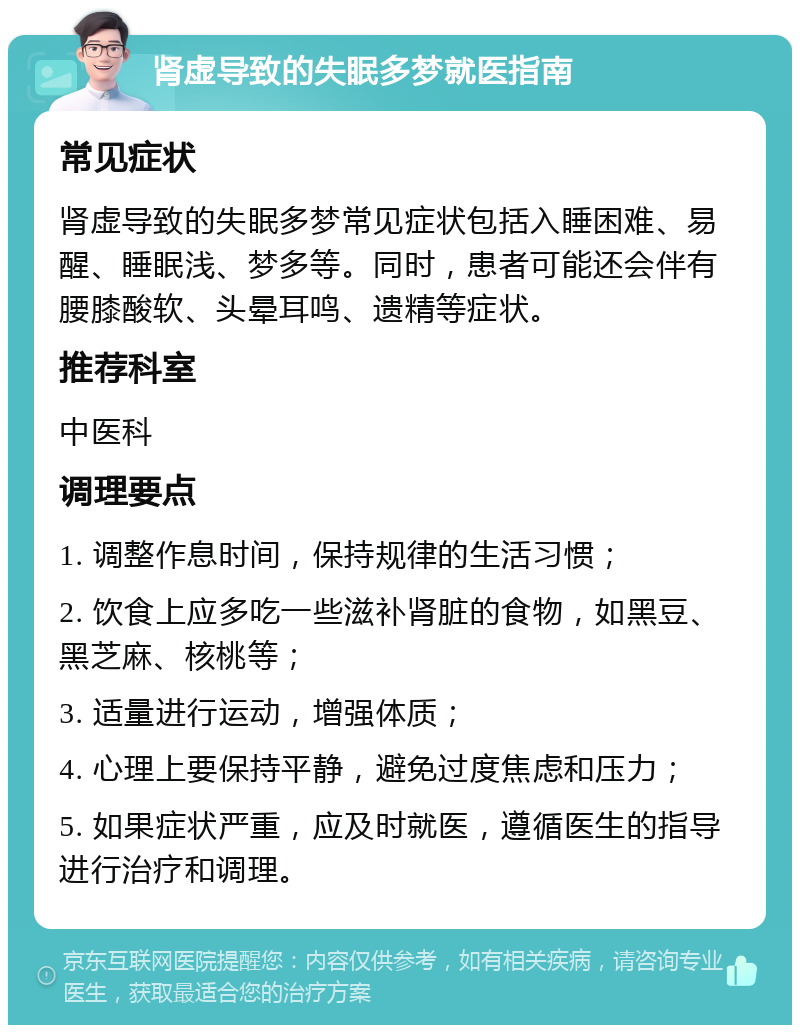 肾虚导致的失眠多梦就医指南 常见症状 肾虚导致的失眠多梦常见症状包括入睡困难、易醒、睡眠浅、梦多等。同时，患者可能还会伴有腰膝酸软、头晕耳鸣、遗精等症状。 推荐科室 中医科 调理要点 1. 调整作息时间，保持规律的生活习惯； 2. 饮食上应多吃一些滋补肾脏的食物，如黑豆、黑芝麻、核桃等； 3. 适量进行运动，增强体质； 4. 心理上要保持平静，避免过度焦虑和压力； 5. 如果症状严重，应及时就医，遵循医生的指导进行治疗和调理。