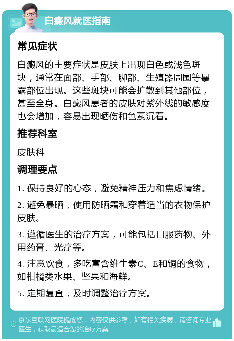 白癜风就医指南 常见症状 白癜风的主要症状是皮肤上出现白色或浅色斑块，通常在面部、手部、脚部、生殖器周围等暴露部位出现。这些斑块可能会扩散到其他部位，甚至全身。白癜风患者的皮肤对紫外线的敏感度也会增加，容易出现晒伤和色素沉着。 推荐科室 皮肤科 调理要点 1. 保持良好的心态，避免精神压力和焦虑情绪。 2. 避免暴晒，使用防晒霜和穿着适当的衣物保护皮肤。 3. 遵循医生的治疗方案，可能包括口服药物、外用药膏、光疗等。 4. 注意饮食，多吃富含维生素C、E和铜的食物，如柑橘类水果、坚果和海鲜。 5. 定期复查，及时调整治疗方案。