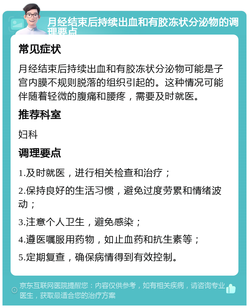 月经结束后持续出血和有胶冻状分泌物的调理要点 常见症状 月经结束后持续出血和有胶冻状分泌物可能是子宫内膜不规则脱落的组织引起的。这种情况可能伴随着轻微的腹痛和腰疼，需要及时就医。 推荐科室 妇科 调理要点 1.及时就医，进行相关检查和治疗； 2.保持良好的生活习惯，避免过度劳累和情绪波动； 3.注意个人卫生，避免感染； 4.遵医嘱服用药物，如止血药和抗生素等； 5.定期复查，确保病情得到有效控制。