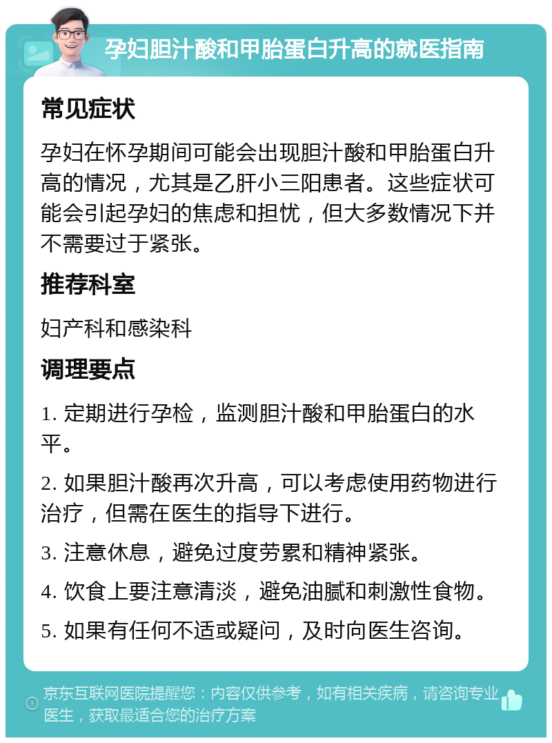 孕妇胆汁酸和甲胎蛋白升高的就医指南 常见症状 孕妇在怀孕期间可能会出现胆汁酸和甲胎蛋白升高的情况，尤其是乙肝小三阳患者。这些症状可能会引起孕妇的焦虑和担忧，但大多数情况下并不需要过于紧张。 推荐科室 妇产科和感染科 调理要点 1. 定期进行孕检，监测胆汁酸和甲胎蛋白的水平。 2. 如果胆汁酸再次升高，可以考虑使用药物进行治疗，但需在医生的指导下进行。 3. 注意休息，避免过度劳累和精神紧张。 4. 饮食上要注意清淡，避免油腻和刺激性食物。 5. 如果有任何不适或疑问，及时向医生咨询。