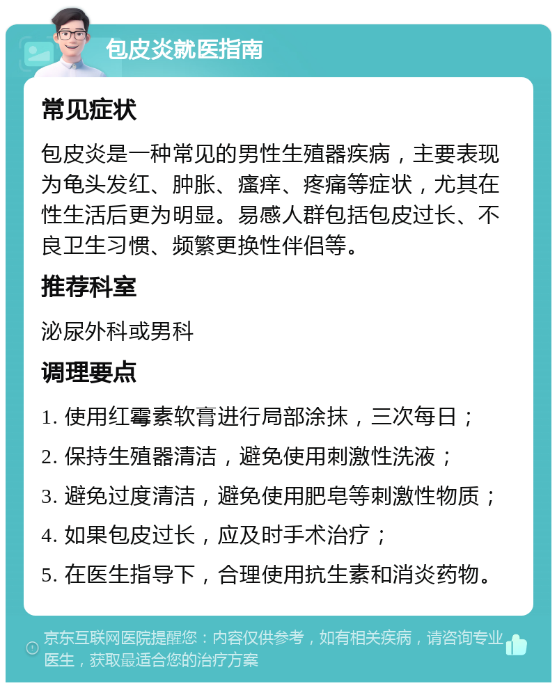 包皮炎就医指南 常见症状 包皮炎是一种常见的男性生殖器疾病，主要表现为龟头发红、肿胀、瘙痒、疼痛等症状，尤其在性生活后更为明显。易感人群包括包皮过长、不良卫生习惯、频繁更换性伴侣等。 推荐科室 泌尿外科或男科 调理要点 1. 使用红霉素软膏进行局部涂抹，三次每日； 2. 保持生殖器清洁，避免使用刺激性洗液； 3. 避免过度清洁，避免使用肥皂等刺激性物质； 4. 如果包皮过长，应及时手术治疗； 5. 在医生指导下，合理使用抗生素和消炎药物。