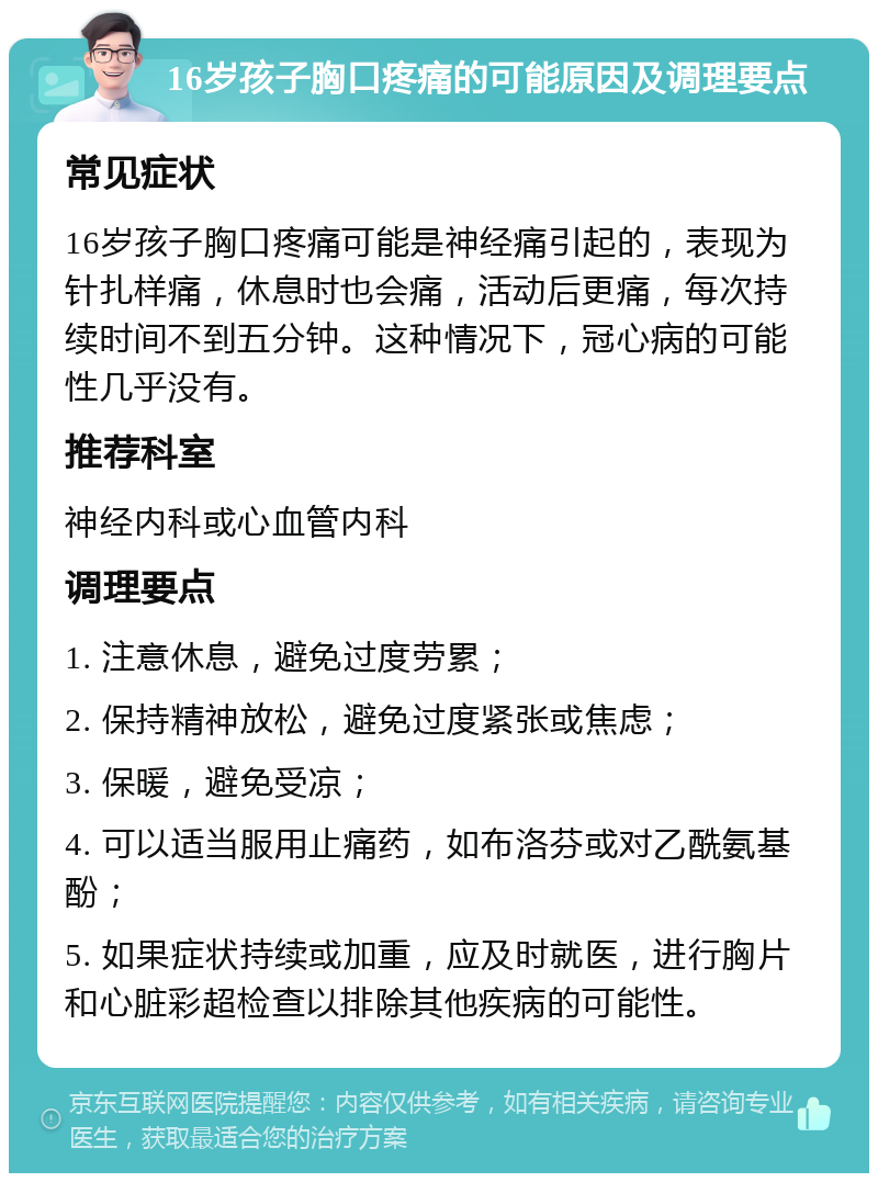 16岁孩子胸口疼痛的可能原因及调理要点 常见症状 16岁孩子胸口疼痛可能是神经痛引起的，表现为针扎样痛，休息时也会痛，活动后更痛，每次持续时间不到五分钟。这种情况下，冠心病的可能性几乎没有。 推荐科室 神经内科或心血管内科 调理要点 1. 注意休息，避免过度劳累； 2. 保持精神放松，避免过度紧张或焦虑； 3. 保暖，避免受凉； 4. 可以适当服用止痛药，如布洛芬或对乙酰氨基酚； 5. 如果症状持续或加重，应及时就医，进行胸片和心脏彩超检查以排除其他疾病的可能性。