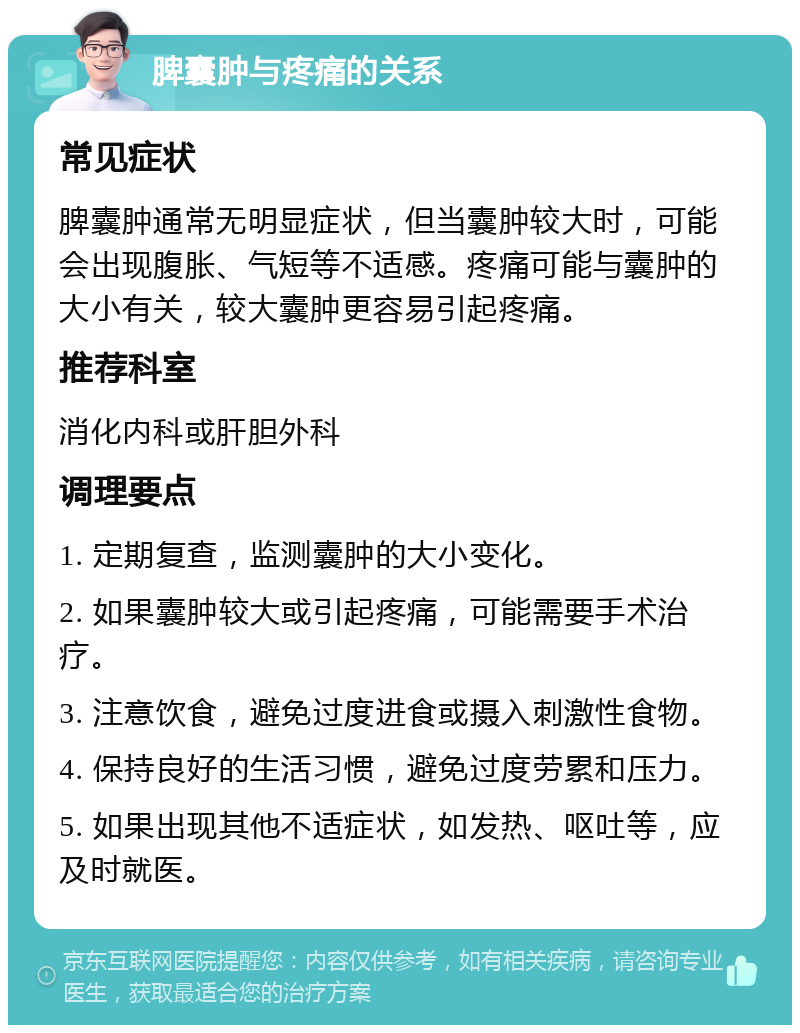 脾囊肿与疼痛的关系 常见症状 脾囊肿通常无明显症状，但当囊肿较大时，可能会出现腹胀、气短等不适感。疼痛可能与囊肿的大小有关，较大囊肿更容易引起疼痛。 推荐科室 消化内科或肝胆外科 调理要点 1. 定期复查，监测囊肿的大小变化。 2. 如果囊肿较大或引起疼痛，可能需要手术治疗。 3. 注意饮食，避免过度进食或摄入刺激性食物。 4. 保持良好的生活习惯，避免过度劳累和压力。 5. 如果出现其他不适症状，如发热、呕吐等，应及时就医。