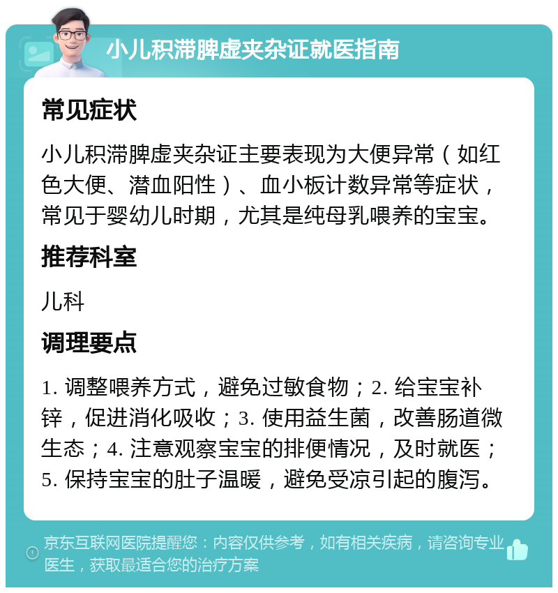 小儿积滞脾虚夹杂证就医指南 常见症状 小儿积滞脾虚夹杂证主要表现为大便异常（如红色大便、潜血阳性）、血小板计数异常等症状，常见于婴幼儿时期，尤其是纯母乳喂养的宝宝。 推荐科室 儿科 调理要点 1. 调整喂养方式，避免过敏食物；2. 给宝宝补锌，促进消化吸收；3. 使用益生菌，改善肠道微生态；4. 注意观察宝宝的排便情况，及时就医；5. 保持宝宝的肚子温暖，避免受凉引起的腹泻。