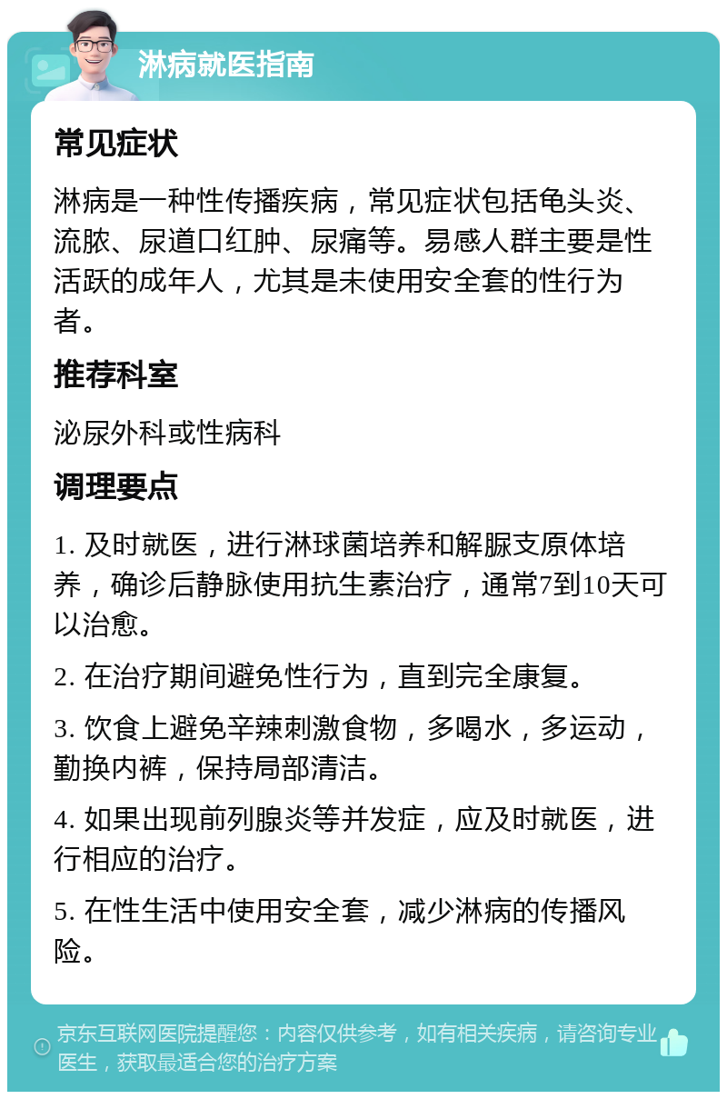 淋病就医指南 常见症状 淋病是一种性传播疾病，常见症状包括龟头炎、流脓、尿道口红肿、尿痛等。易感人群主要是性活跃的成年人，尤其是未使用安全套的性行为者。 推荐科室 泌尿外科或性病科 调理要点 1. 及时就医，进行淋球菌培养和解脲支原体培养，确诊后静脉使用抗生素治疗，通常7到10天可以治愈。 2. 在治疗期间避免性行为，直到完全康复。 3. 饮食上避免辛辣刺激食物，多喝水，多运动，勤换内裤，保持局部清洁。 4. 如果出现前列腺炎等并发症，应及时就医，进行相应的治疗。 5. 在性生活中使用安全套，减少淋病的传播风险。