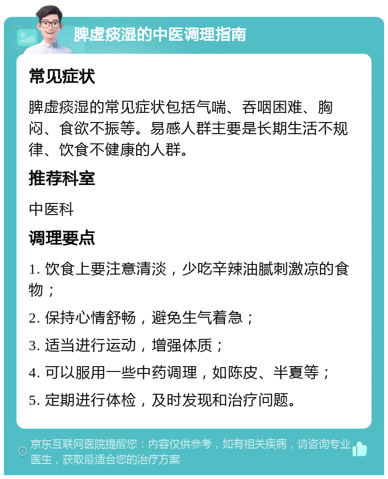 脾虚痰湿的中医调理指南 常见症状 脾虚痰湿的常见症状包括气喘、吞咽困难、胸闷、食欲不振等。易感人群主要是长期生活不规律、饮食不健康的人群。 推荐科室 中医科 调理要点 1. 饮食上要注意清淡，少吃辛辣油腻刺激凉的食物； 2. 保持心情舒畅，避免生气着急； 3. 适当进行运动，增强体质； 4. 可以服用一些中药调理，如陈皮、半夏等； 5. 定期进行体检，及时发现和治疗问题。