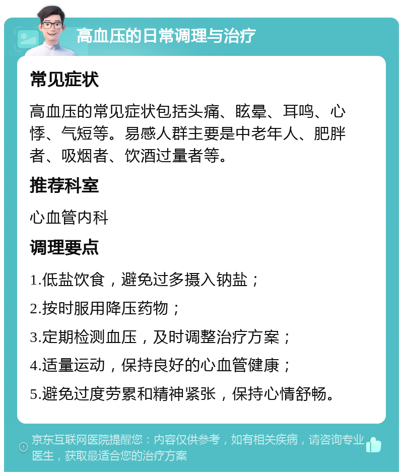 高血压的日常调理与治疗 常见症状 高血压的常见症状包括头痛、眩晕、耳鸣、心悸、气短等。易感人群主要是中老年人、肥胖者、吸烟者、饮酒过量者等。 推荐科室 心血管内科 调理要点 1.低盐饮食，避免过多摄入钠盐； 2.按时服用降压药物； 3.定期检测血压，及时调整治疗方案； 4.适量运动，保持良好的心血管健康； 5.避免过度劳累和精神紧张，保持心情舒畅。