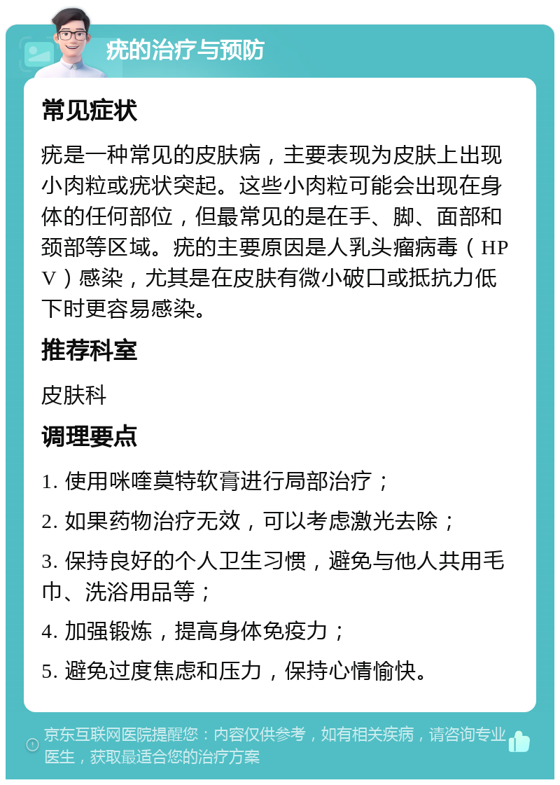 疣的治疗与预防 常见症状 疣是一种常见的皮肤病，主要表现为皮肤上出现小肉粒或疣状突起。这些小肉粒可能会出现在身体的任何部位，但最常见的是在手、脚、面部和颈部等区域。疣的主要原因是人乳头瘤病毒（HPV）感染，尤其是在皮肤有微小破口或抵抗力低下时更容易感染。 推荐科室 皮肤科 调理要点 1. 使用咪喹莫特软膏进行局部治疗； 2. 如果药物治疗无效，可以考虑激光去除； 3. 保持良好的个人卫生习惯，避免与他人共用毛巾、洗浴用品等； 4. 加强锻炼，提高身体免疫力； 5. 避免过度焦虑和压力，保持心情愉快。