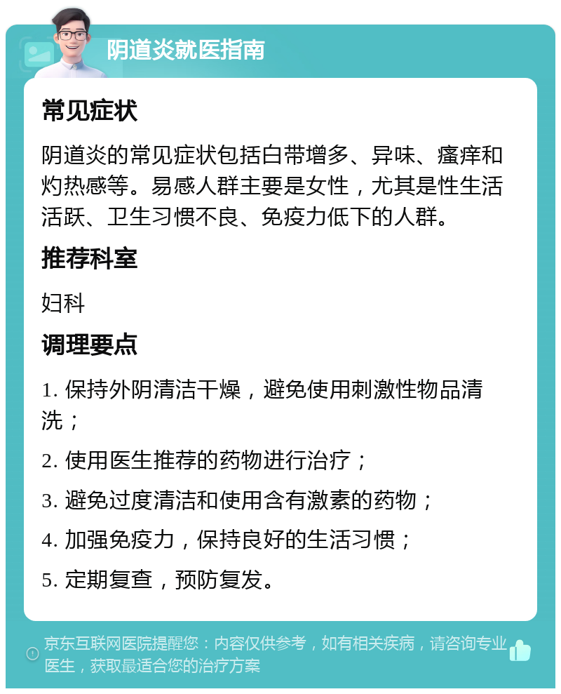 阴道炎就医指南 常见症状 阴道炎的常见症状包括白带增多、异味、瘙痒和灼热感等。易感人群主要是女性，尤其是性生活活跃、卫生习惯不良、免疫力低下的人群。 推荐科室 妇科 调理要点 1. 保持外阴清洁干燥，避免使用刺激性物品清洗； 2. 使用医生推荐的药物进行治疗； 3. 避免过度清洁和使用含有激素的药物； 4. 加强免疫力，保持良好的生活习惯； 5. 定期复查，预防复发。