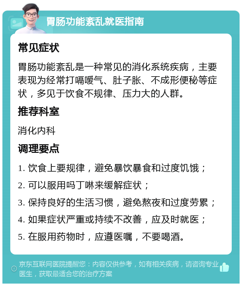 胃肠功能紊乱就医指南 常见症状 胃肠功能紊乱是一种常见的消化系统疾病，主要表现为经常打嗝嗳气、肚子胀、不成形便秘等症状，多见于饮食不规律、压力大的人群。 推荐科室 消化内科 调理要点 1. 饮食上要规律，避免暴饮暴食和过度饥饿； 2. 可以服用吗丁啉来缓解症状； 3. 保持良好的生活习惯，避免熬夜和过度劳累； 4. 如果症状严重或持续不改善，应及时就医； 5. 在服用药物时，应遵医嘱，不要喝酒。